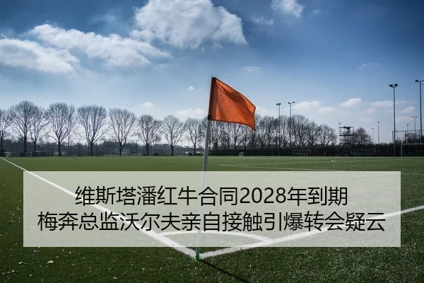 维斯塔潘红牛合同2028年到期 梅奔总监沃尔夫亲自接触引爆转会疑云